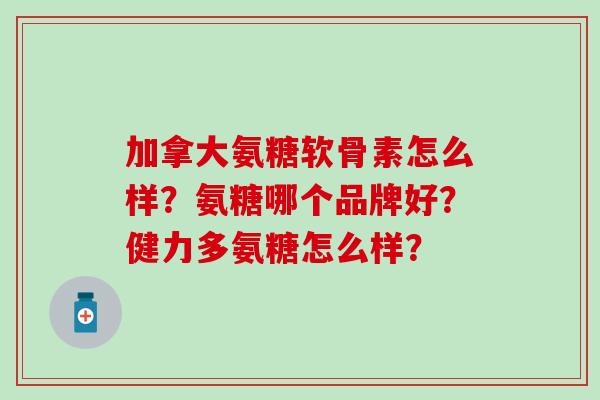 加拿大氨糖软骨素怎么样？氨糖哪个品牌好？健力多氨糖怎么样？-第1张图片-氨糖科普网