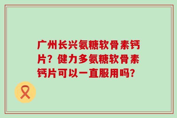 广州长兴氨糖软骨素钙片？健力多氨糖软骨素钙片可以一直服用吗？-第1张图片-氨糖科普网
