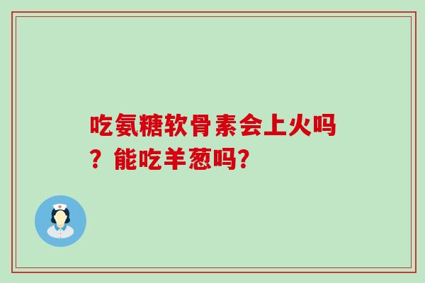 吃氨糖软骨素会上火吗？能吃羊葱吗？-第1张图片-氨糖科普网