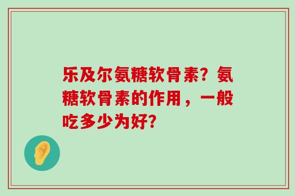乐及尔氨糖软骨素？氨糖软骨素的作用，一般吃多少为好？-第1张图片-氨糖科普网