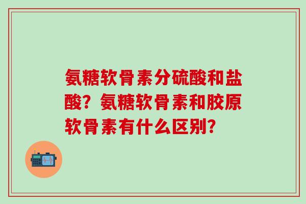 氨糖软骨素分硫酸和盐酸？氨糖软骨素和胶原软骨素有什么区别？-第1张图片-氨糖科普网