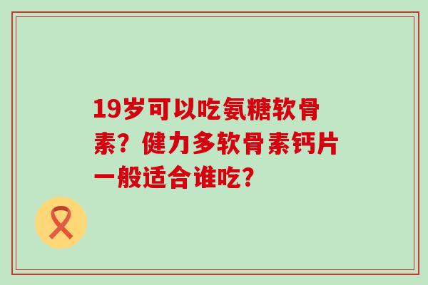 19岁可以吃氨糖软骨素？健力多软骨素钙片一般适合谁吃？-第1张图片-氨糖科普网