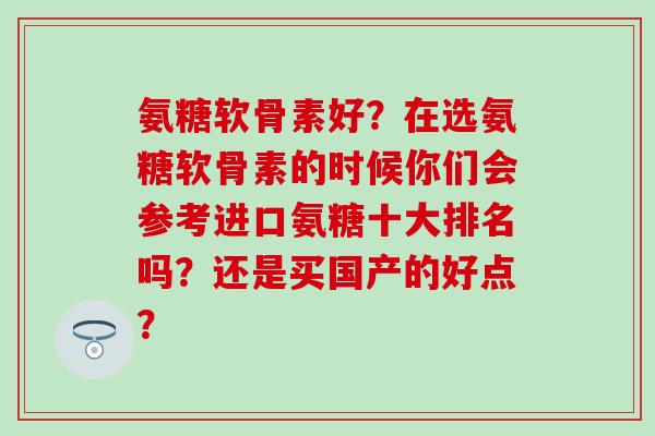 氨糖软骨素好？在选氨糖软骨素的时候你们会参考进口氨糖十大排名吗？还是买国产的好点？-第1张图片-氨糖科普网