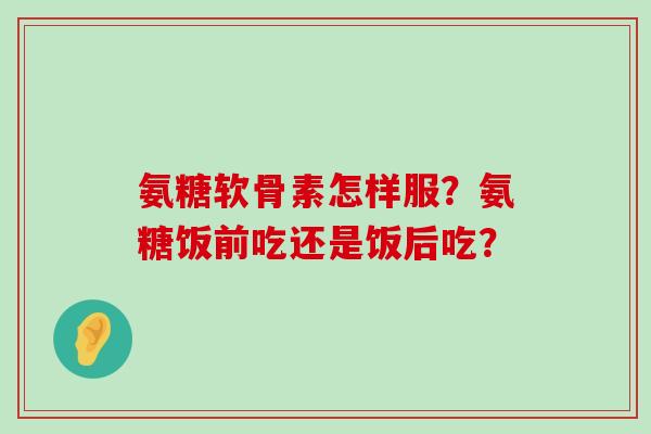 氨糖软骨素怎样服?氨糖饭前吃还是饭后吃?-第1张图片-氨糖科普网 氨糖软骨素怎样服?氨糖饭前吃还是饭后吃?-第1张图片-氨糖科普网