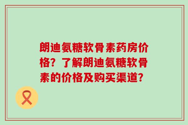 朗迪氨糖软骨素药房价格?了解朗迪氨糖软骨素的价格及购买渠道?-第1张图片-氨糖科普网 朗迪氨糖软骨素药房价格?了解朗迪氨糖软骨素的价格及购买渠道?-第1张图片-氨糖科普网