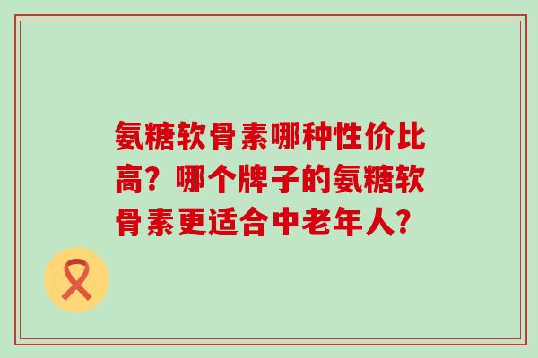 氨糖软骨素哪种性价比高?哪个牌子的氨糖软骨素更适合中老年人?-第1张图片-氨糖科普网 氨糖软骨素哪种性价比高?哪个牌子的氨糖软骨素更适合中老年人?-第1张图片-氨糖科普网