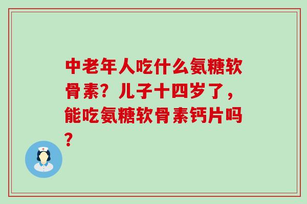 中老年人吃什么氨糖软骨素?儿子十四岁了,能吃氨糖软骨素钙片吗?-第1张图片-氨糖科普网 中老年人吃什么氨糖软骨素?儿子十四岁了,能吃氨糖软骨素钙片吗?-第1张图片-氨糖科普网