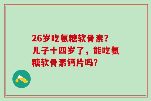 26岁吃氨糖软骨素?儿子十四岁了,能吃氨糖软骨素钙片吗?-第1张图片-氨糖科普网 26岁吃氨糖软骨素?儿子十四岁了,能吃氨糖软骨素钙片吗?-第1张图片-氨糖科普网
