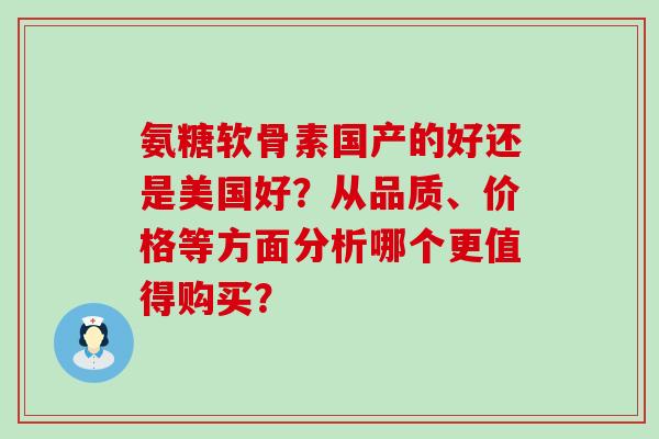 氨糖软骨素国产的好还是美国好？从品质、价格等方面分析哪个更值得购买？-第1张图片-氨糖科普网