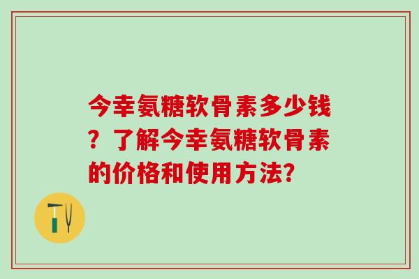 今幸氨糖软骨素多少钱?了解今幸氨糖软骨素的价格和使用方法?-第1张图片-氨糖科普网 今幸氨糖软骨素多少钱?了解今幸氨糖软骨素的价格和使用方法?-第1张图片-氨糖科普网