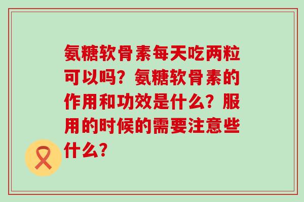 氨糖软骨素每天吃两粒可以吗?氨糖软骨素的作用和功效是什么?服用的时候的需要注意些什么?-第1张图片-氨糖科普网 氨糖软骨素每天吃两粒可以吗?氨糖软骨素的作用和功效是什么?服用的时候的需要注意些什么?-第1张图片-氨糖科普网
