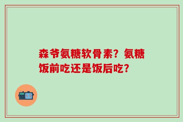 森爷氨糖软骨素？氨糖饭前吃还是饭后吃？-第1张图片-氨糖科普网