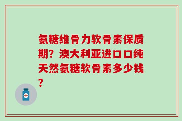 氨糖维骨力软骨素保质期？澳大利亚进口口纯天然氨糖软骨素多少钱？-第1张图片-氨糖科普网