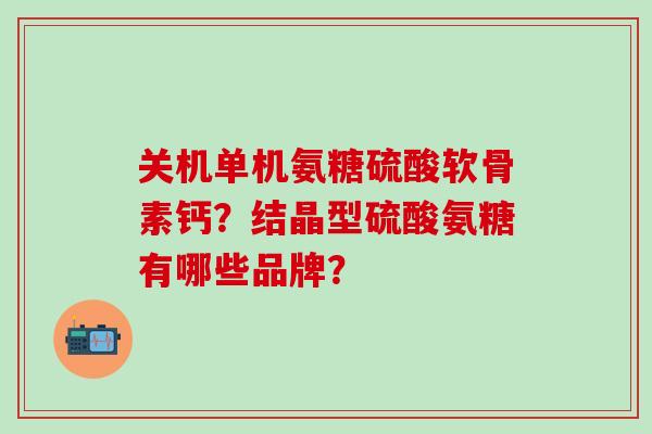 关机单机氨糖硫酸软骨素钙？结晶型硫酸氨糖有哪些品牌？-第1张图片-氨糖科普网