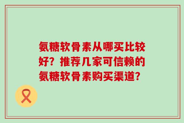 氨糖软骨素从哪买比较好?推荐几家可信赖的氨糖软骨素购买渠道?-第1张图片-氨糖科普网 氨糖软骨素从哪买比较好?推荐几家可信赖的氨糖软骨素购买渠道?-第1张图片-氨糖科普网