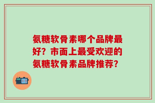 氨糖软骨素哪个品牌最好?市面上最受欢迎的氨糖软骨素品牌推荐?-第1张图片-氨糖科普网 氨糖软骨素哪个品牌最好?市面上最受欢迎的氨糖软骨素品牌推荐?-第1张图片-氨糖科普网