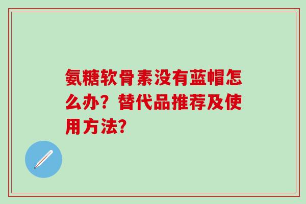 氨糖软骨素没有蓝帽怎么办？替代品推荐及使用方法？-第1张图片-氨糖科普网