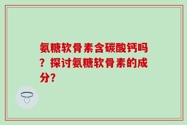 氨糖软骨素含碳酸钙吗？探讨氨糖软骨素的成分？-第1张图片-氨糖科普网