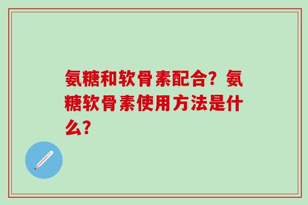 氨糖和软骨素配合？氨糖软骨素使用方法是什么？-第1张图片-氨糖科普网