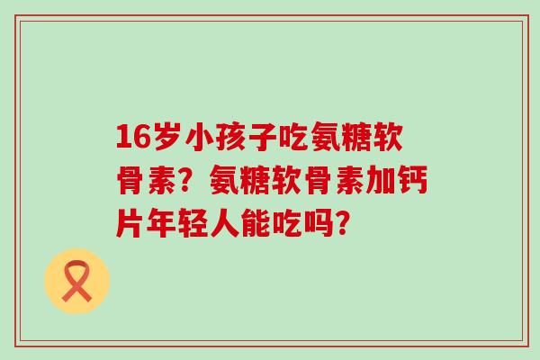 16岁小孩子吃氨糖软骨素?氨糖软骨素加钙片年轻人能吃吗?-第1张图片-氨糖科普网 16岁小孩子吃氨糖软骨素?氨糖软骨素加钙片年轻人能吃吗?-第1张图片-氨糖科普网