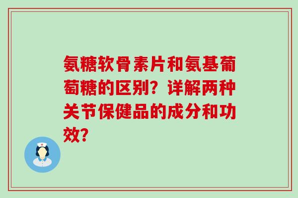 氨糖软骨素片和氨基葡萄糖的区别?详解两种关节保健品的成分和功效?-第1张图片-氨糖科普网 氨糖软骨素片和氨基葡萄糖的区别?详解两种关节保健品的成分和功效?-第1张图片-氨糖科普网