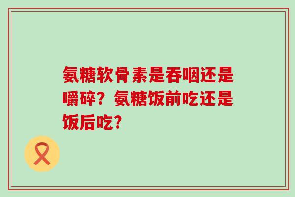 氨糖软骨素是吞咽还是嚼碎?氨糖饭前吃还是饭后吃?-第1张图片-氨糖科普网 氨糖软骨素是吞咽还是嚼碎?氨糖饭前吃还是饭后吃?-第1张图片-氨糖科普网