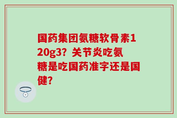 国药集团氨糖软骨素120g3?关节炎吃氨糖是吃国药准字还是国健?-第1张图片-氨糖科普网 国药集团氨糖软骨素120g3?关节炎吃氨糖是吃国药准字还是国健?-第1张图片-氨糖科普网