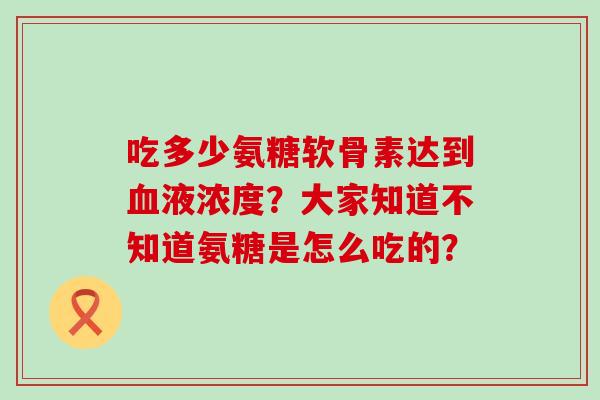 吃多少氨糖软骨素达到血液浓度?大家知道不知道氨糖是怎么吃的?-第1张图片-氨糖科普网 吃多少氨糖软骨素达到血液浓度?大家知道不知道氨糖是怎么吃的?-第1张图片-氨糖科普网