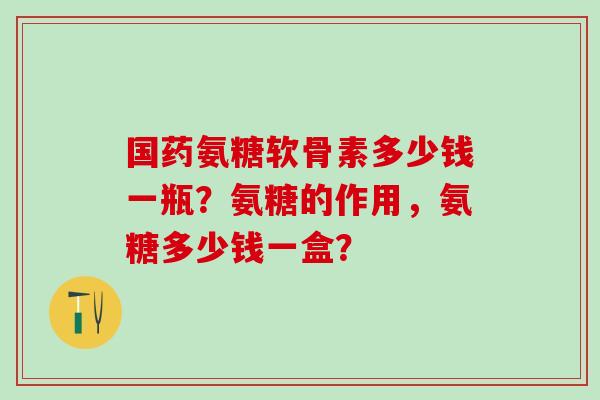 国药氨糖软骨素多少钱一瓶?氨糖的作用,氨糖多少钱一盒?-第1张图片-氨糖科普网 国药氨糖软骨素多少钱一瓶?氨糖的作用,氨糖多少钱一盒?-第1张图片-氨糖科普网