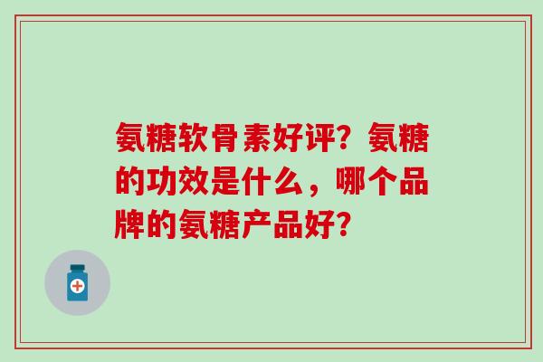 氨糖软骨素好评？氨糖的功效是什么，哪个品牌的氨糖产品好？-第1张图片-氨糖科普网