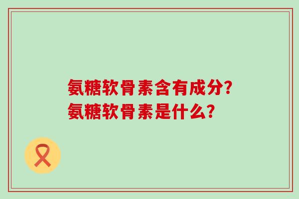 氨糖软骨素含有成分？氨糖软骨素是什么？-第1张图片-氨糖科普网