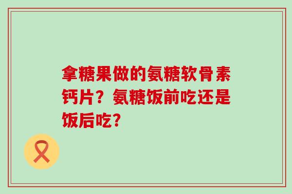 拿糖果做的氨糖软骨素钙片？氨糖饭前吃还是饭后吃？-第1张图片-氨糖科普网