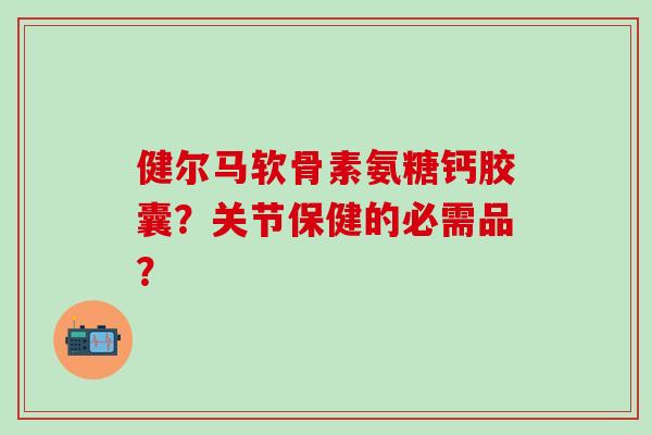 健尔马软骨素氨糖钙胶囊?关节保健的必需品?-第1张图片-氨糖科普网 健尔马软骨素氨糖钙胶囊?关节保健的必需品?-第1张图片-氨糖科普网