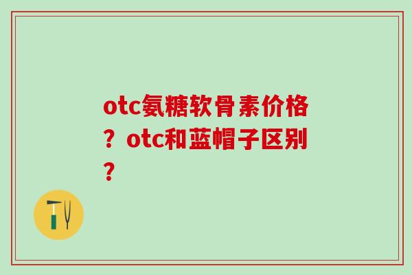 otc氨糖软骨素价格?otc和蓝帽子区别?-第1张图片-氨糖科普网 otc氨糖软骨素价格?otc和蓝帽子区别?-第1张图片-氨糖科普网