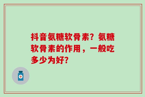 抖音氨糖软骨素？氨糖软骨素的作用，一般吃多少为好？-第1张图片-氨糖科普网