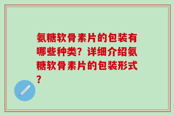 氨糖软骨素片的包装有哪些种类?详细介绍氨糖软骨素片的包装形式?-第1张图片-氨糖科普网 氨糖软骨素片的包装有哪些种类?详细介绍氨糖软骨素片的包装形式?-第1张图片-氨糖科普网