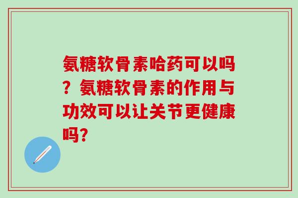 氨糖软骨素哈药可以吗？氨糖软骨素的作用与功效可以让关节更健康吗？-第1张图片-氨糖科普网