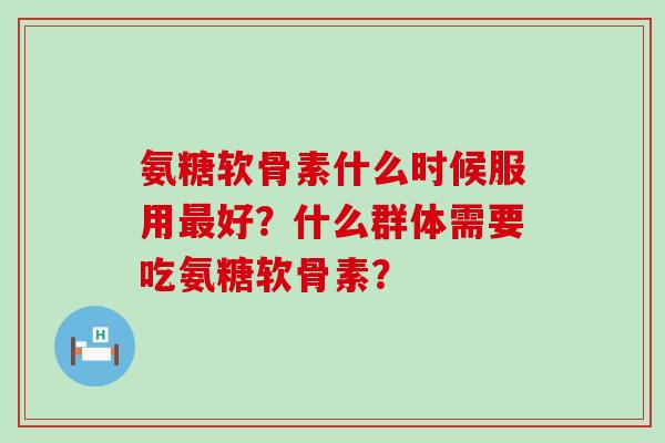 氨糖软骨素什么时候服用最好?什么群体需要吃氨糖软骨素?-第1张图片-氨糖科普网 氨糖软骨素什么时候服用最好?什么群体需要吃氨糖软骨素?-第1张图片-氨糖科普网