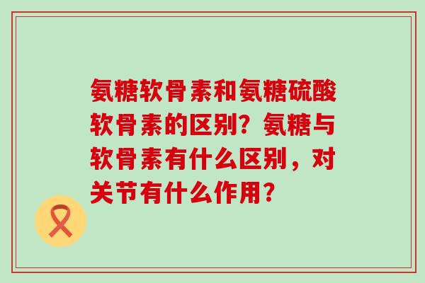 氨糖软骨素和氨糖硫酸软骨素的区别？氨糖与软骨素有什么区别，对关节有什么作用？-第1张图片-氨糖科普网