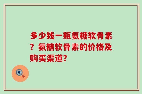多少钱一瓶氨糖软骨素?氨糖软骨素的价格及购买渠道?-第1张图片-氨糖科普网 多少钱一瓶氨糖软骨素?氨糖软骨素的价格及购买渠道?-第1张图片-氨糖科普网