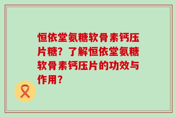 恒依堂氨糖软骨素钙压片糖?了解恒依堂氨糖软骨素钙压片的功效与作用?-第1张图片-氨糖科普网 恒依堂氨糖软骨素钙压片糖?了解恒依堂氨糖软骨素钙压片的功效与作用?-第1张图片-氨糖科普网