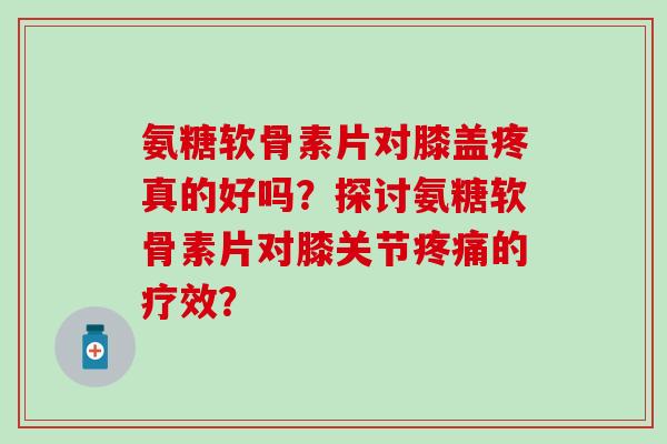 氨糖软骨素片对膝盖疼真的好吗?探讨氨糖软骨素片对膝关节疼痛的疗效?-第1张图片-氨糖科普网 氨糖软骨素片对膝盖疼真的好吗?探讨氨糖软骨素片对膝关节疼痛的疗效?-第1张图片-氨糖科普网