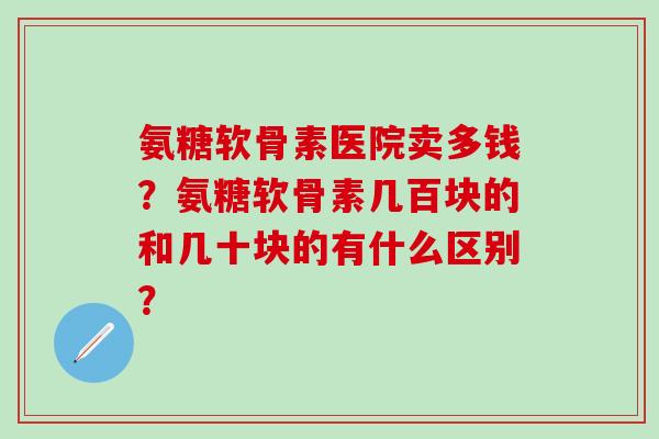 氨糖软骨素医院卖多钱?氨糖软骨素几百块的和几十块的有什么区别?-第1张图片-氨糖科普网 氨糖软骨素医院卖多钱?氨糖软骨素几百块的和几十块的有什么区别?-第1张图片-氨糖科普网