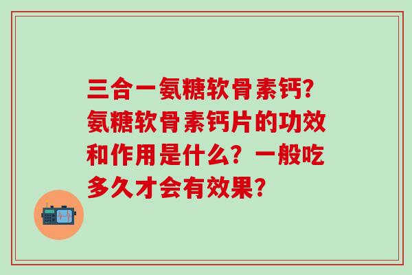 三合一氨糖软骨素钙?氨糖软骨素钙片的功效和作用是什么?一般吃多久才会有效果?-第1张图片-氨糖科普网 三合一氨糖软骨素钙?氨糖软骨素钙片的功效和作用是什么?一般吃多久才会有效果?-第1张图片-氨糖科普网