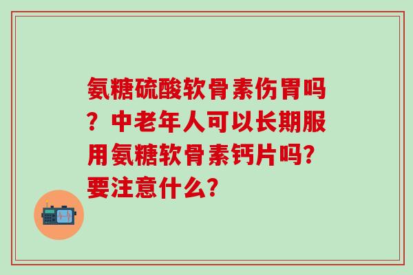 氨糖硫酸软骨素伤胃吗？中老年人可以长期服用氨糖软骨素钙片吗？要注意什么？-第1张图片-氨糖科普网