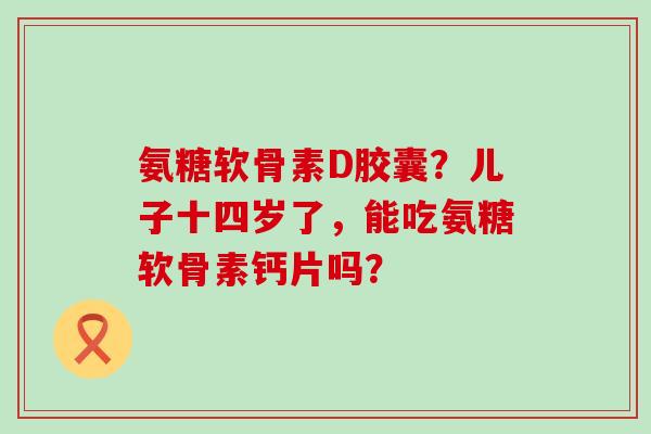 氨糖软骨素D胶囊?儿子十四岁了,能吃氨糖软骨素钙片吗?-第1张图片-氨糖科普网 氨糖软骨素D胶囊?儿子十四岁了,能吃氨糖软骨素钙片吗?-第1张图片-氨糖科普网