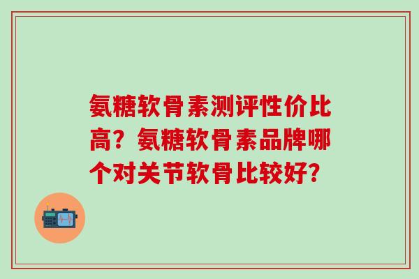 氨糖软骨素测评性价比高？氨糖软骨素品牌哪个对关节软骨比较好？-第1张图片-氨糖科普网