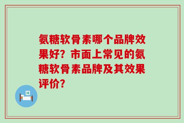 氨糖软骨素哪个品牌效果好？市面上常见的氨糖软骨素品牌及其效果评价？-第1张图片-氨糖科普网