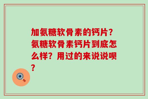 加氨糖软骨素的钙片？氨糖软骨素钙片到底怎么样？用过的来说说呗？-第1张图片-氨糖科普网