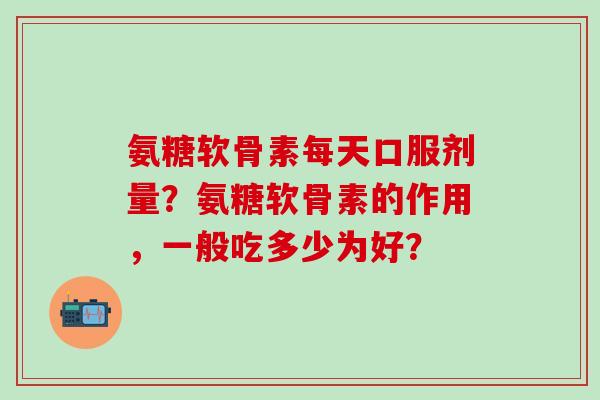 氨糖软骨素每天口服剂量？氨糖软骨素的作用，一般吃多少为好？-第1张图片-氨糖科普网